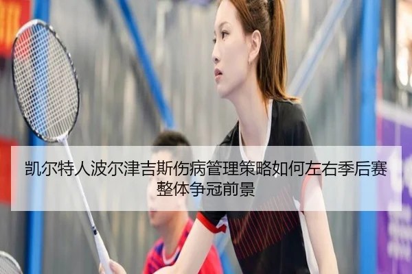 凯尔特人波尔津吉斯伤病管理策略如何左右季后赛整体争冠前景