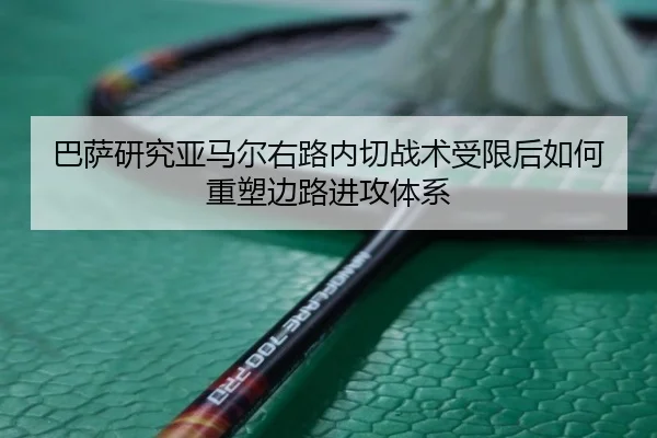 巴萨研究亚马尔右路内切战术受限后如何重塑边路进攻体系