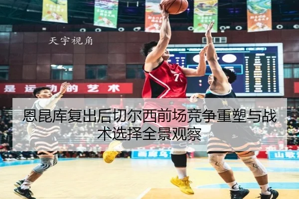 恩昆库复出后切尔西前场竞争重塑与战术选择全景观察 | kaiyun