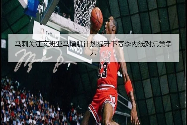 马刺关注文班亚马增肌计划提升下赛季内线对抗竞争力 | kaiyun