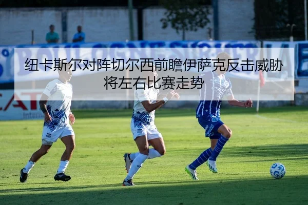 纽卡斯尔对阵切尔西前瞻伊萨克反击威胁将左右比赛走势 | kaiyun