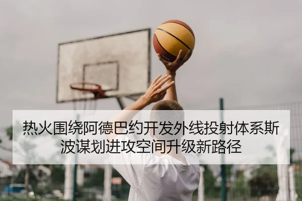 热火围绕阿德巴约开发外线投射体系斯波谋划进攻空间升级新路径 | kaiyun